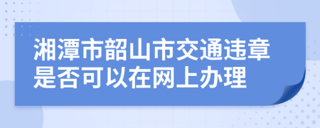 湘潭市韶山市交通违章是否可以在网上办理
