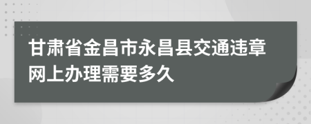 甘肃省金昌市永昌县交通违章网上办理需要多久