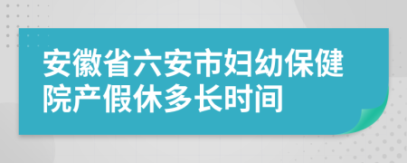 安徽省六安市妇幼保健院产假休多长时间