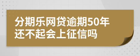 分期乐网贷逾期50年还不起会上征信吗