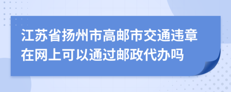 江苏省扬州市高邮市交通违章在网上可以通过邮政代办吗