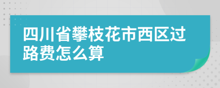 四川省攀枝花市西区过路费怎么算