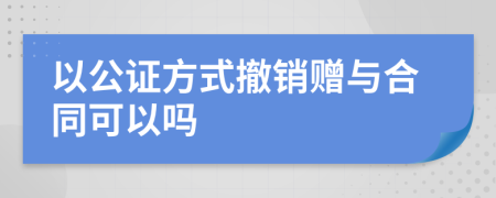 以公证方式撤销赠与合同可以吗