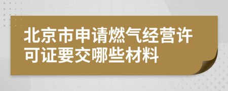 北京市申请燃气经营许可证要交哪些材料
