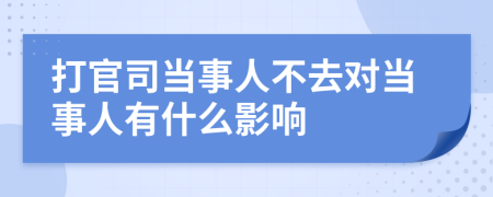 打官司当事人不去对当事人有什么影响