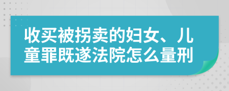 收买被拐卖的妇女、儿童罪既遂法院怎么量刑