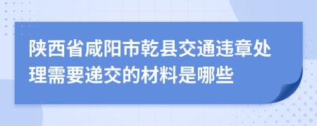 陕西省咸阳市乾县交通违章处理需要递交的材料是哪些