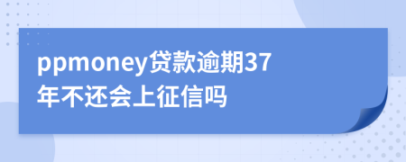 ppmoney贷款逾期37年不还会上征信吗