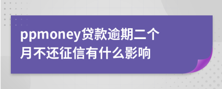 ppmoney贷款逾期二个月不还征信有什么影响