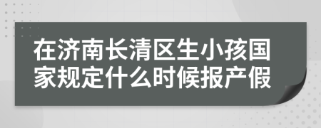 在济南长清区生小孩国家规定什么时候报产假