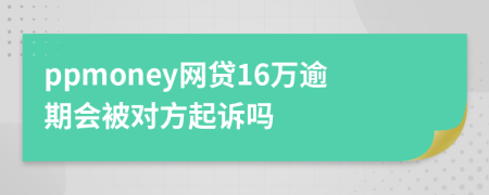 ppmoney网贷16万逾期会被对方起诉吗