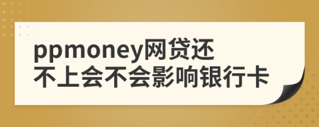 ppmoney网贷还不上会不会影响银行卡