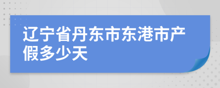 辽宁省丹东市东港市产假多少天