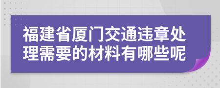 福建省厦门交通违章处理需要的材料有哪些呢