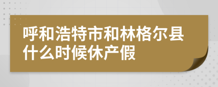 呼和浩特市和林格尔县什么时候休产假