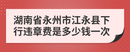 湖南省永州市江永县下行违章费是多少钱一次