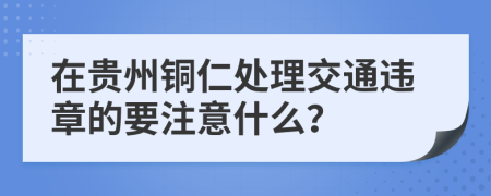 在贵州铜仁处理交通违章的要注意什么？