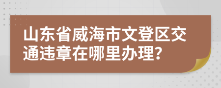 山东省威海市文登区交通违章在哪里办理？