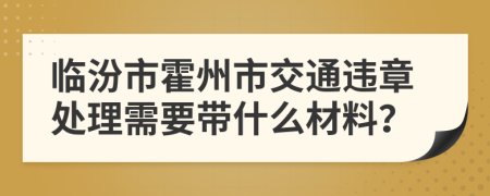 临汾市霍州市交通违章处理需要带什么材料？