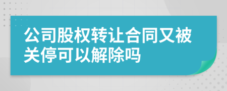 公司股权转让合同又被关停可以解除吗