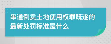 串通倒卖土地使用权罪既遂的最新处罚标准是什么