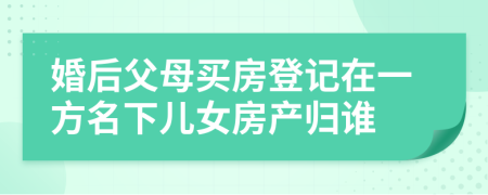 婚后父母买房登记在一方名下儿女房产归谁