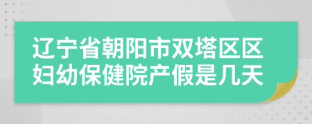 辽宁省朝阳市双塔区区妇幼保健院产假是几天