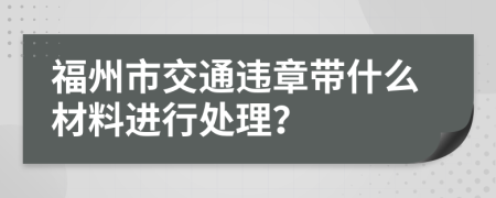 福州市交通违章带什么材料进行处理？