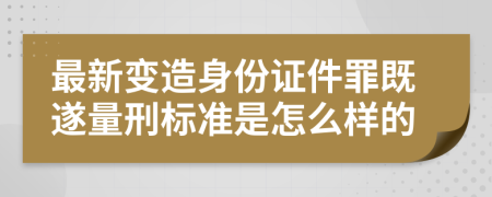 最新变造身份证件罪既遂量刑标准是怎么样的
