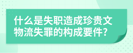 什么是失职造成珍贵文物流失罪的构成要件?