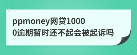 ppmoney网贷10000逾期暂时还不起会被起诉吗