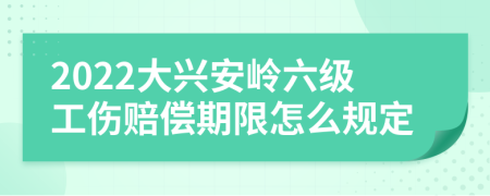 2022大兴安岭六级工伤赔偿期限怎么规定