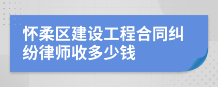 怀柔区建设工程合同纠纷律师收多少钱