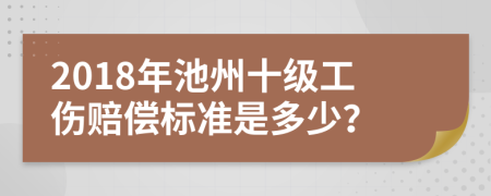 2018年池州十级工伤赔偿标准是多少？