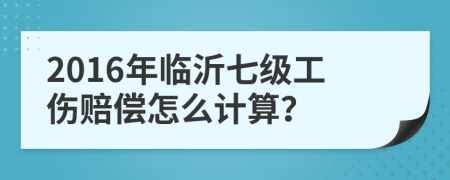 2016年临沂七级工伤赔偿怎么计算？