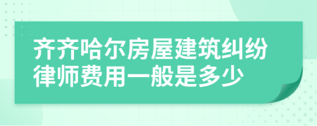 齐齐哈尔房屋建筑纠纷律师费用一般是多少