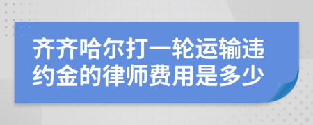 齐齐哈尔打一轮运输违约金的律师费用是多少