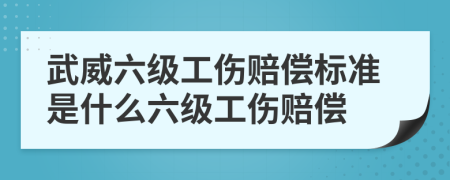 武威六级工伤赔偿标准是什么六级工伤赔偿