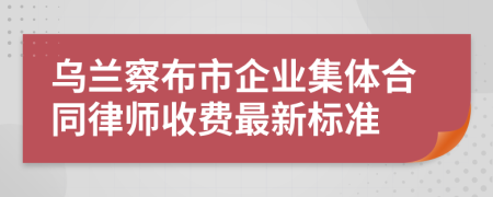 乌兰察布市企业集体合同律师收费最新标准