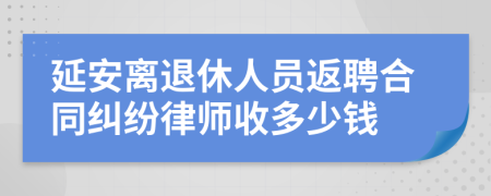 延安离退休人员返聘合同纠纷律师收多少钱