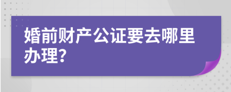 婚前财产公证要去哪里办理？