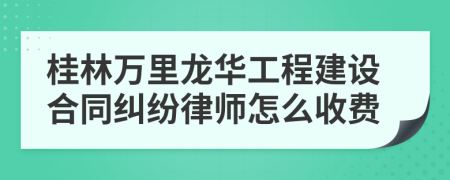 桂林万里龙华工程建设合同纠纷律师怎么收费