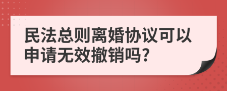 民法总则离婚协议可以申请无效撤销吗?