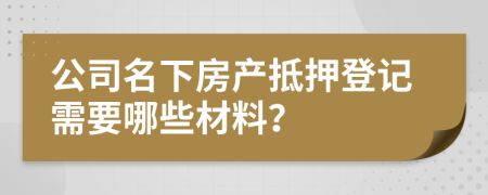公司名下房产抵押登记需要哪些材料？