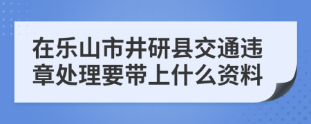 在乐山市井研县交通违章处理要带上什么资料