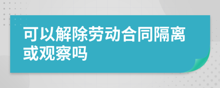 可以解除劳动合同隔离或观察吗