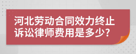 河北劳动合同效力终止诉讼律师费用是多少?