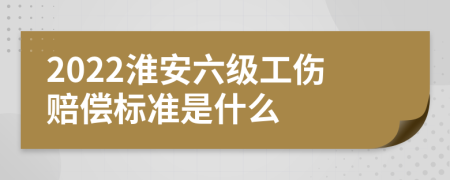 2022淮安六级工伤赔偿标准是什么