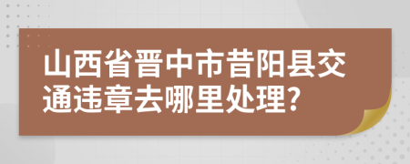 山西省晋中市昔阳县交通违章去哪里处理?