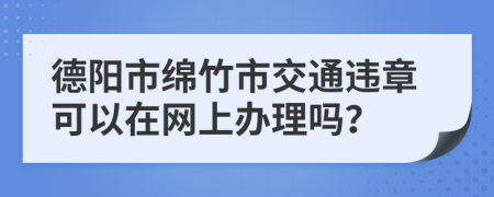 德阳市绵竹市交通违章可以在网上办理吗？